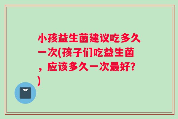 小孩益生菌建议吃多久一次(孩子们吃益生菌，应该多久一次最好？)