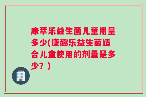 康萃乐益生菌儿童用量多少(康趣乐益生菌适合儿童使用的剂量是多少？)