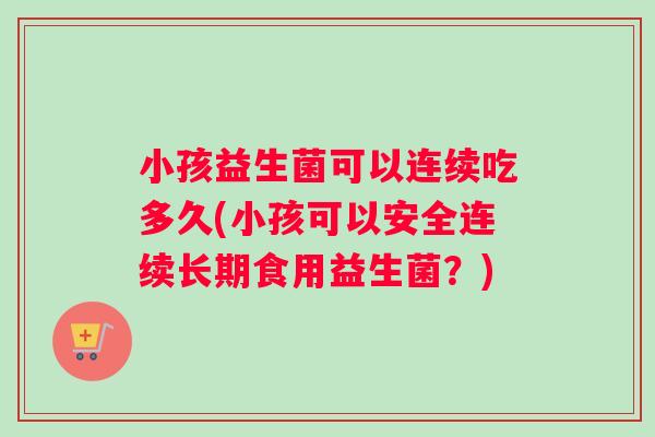 小孩益生菌可以连续吃多久(小孩可以安全连续长期食用益生菌？)