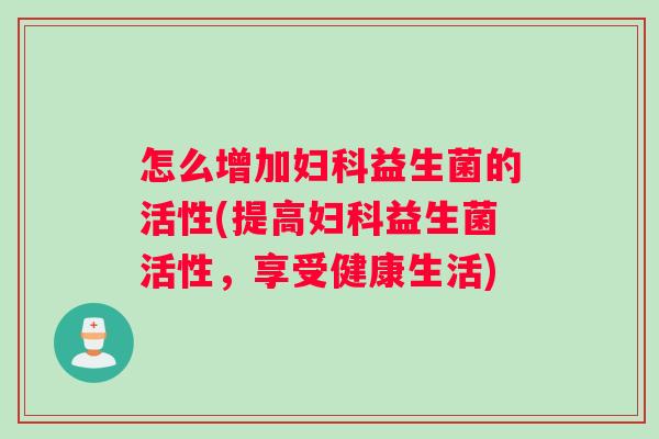 怎么增加妇科益生菌的活性(提高妇科益生菌活性，享受健康生活)