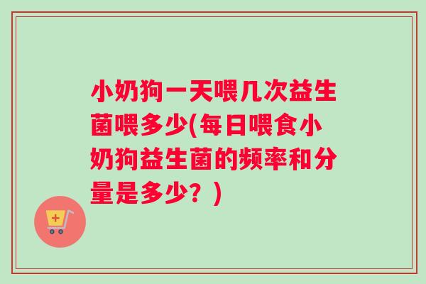 小奶狗一天喂几次益生菌喂多少(每日喂食小奶狗益生菌的频率和分量是多少？)