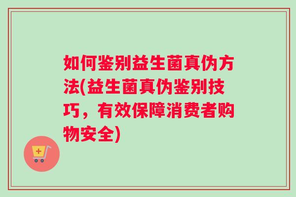 如何鉴别益生菌真伪方法(益生菌真伪鉴别技巧，有效保障消费者购物安全)