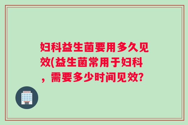 妇科益生菌要用多久见效(益生菌常用于妇科，需要多少时间见效？