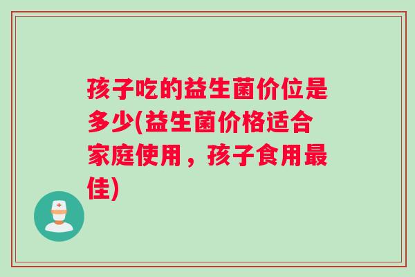 孩子吃的益生菌价位是多少(益生菌价格适合家庭使用，孩子食用佳)