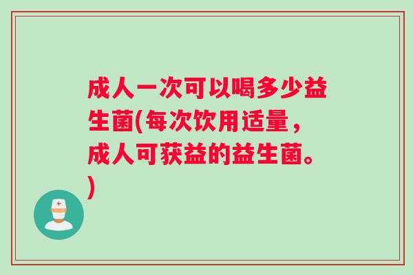 成人一次可以喝多少益生菌(每次饮用适量，成人可获益的益生菌。)