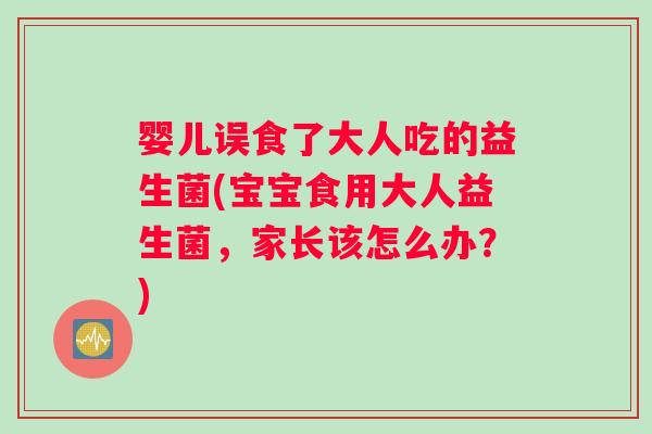 婴儿误食了大人吃的益生菌(宝宝食用大人益生菌，家长该怎么办？)