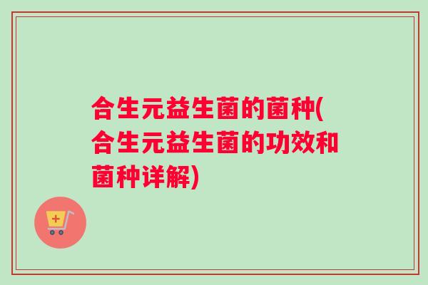 合生元益生菌的菌种(合生元益生菌的功效和菌种详解)