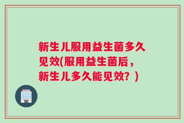 新生儿服用益生菌多久见效(服用益生菌后，新生儿多久能见效？)