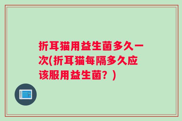 折耳猫用益生菌多久一次(折耳猫每隔多久应该服用益生菌？)