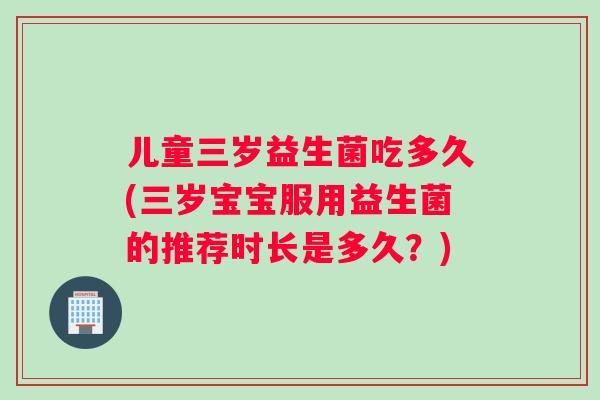 儿童三岁益生菌吃多久(三岁宝宝服用益生菌的推荐时长是多久？)