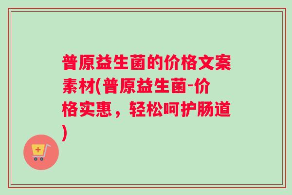 普原益生菌的价格文案素材(普原益生菌-价格实惠，轻松呵护肠道)