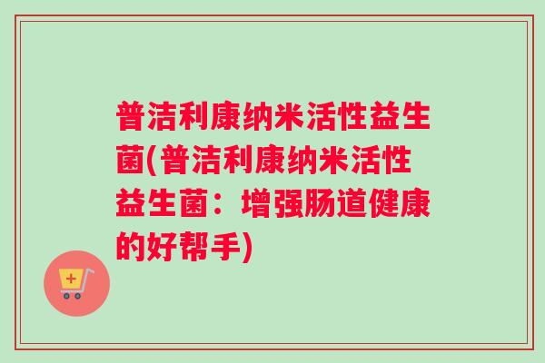 普洁利康纳米活性益生菌(普洁利康纳米活性益生菌：增强肠道健康的好帮手)