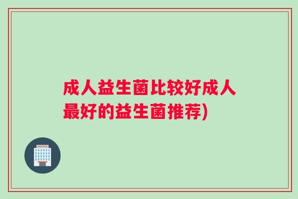 成人益生菌比较好成人最好的益生菌推荐)