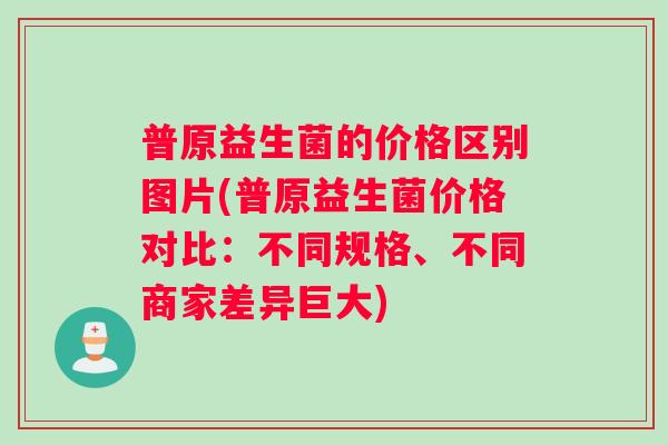 普原益生菌的价格区别图片(普原益生菌价格对比：不同规格、不同商家差异巨大)