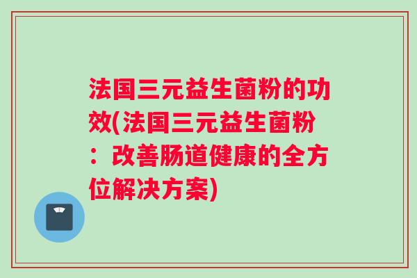 法国三元益生菌粉的功效(法国三元益生菌粉:改善肠道健康的全方位解决方案) 法国三元益生菌粉的功效(法国三元益生菌粉:改善肠道健康的全方位解决方案)
