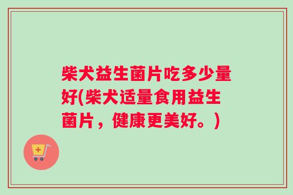 柴犬益生菌片吃多少量好(柴犬适量食用益生菌片，健康更美好。)