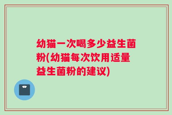幼猫一次喝多少益生菌粉(幼猫每次饮用适量益生菌粉的建议)