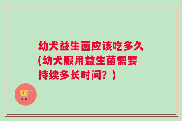 幼犬益生菌应该吃多久(幼犬服用益生菌需要持续多长时间？)