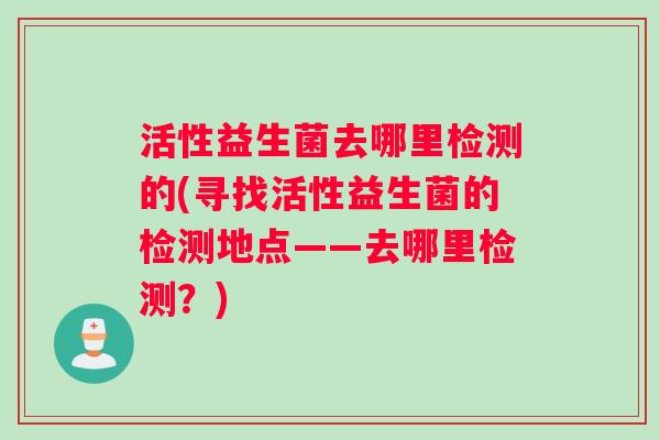 活性益生菌去哪里检测的(寻找活性益生菌的检测地点——去哪里检测？)