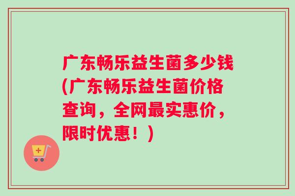 广东畅乐益生菌多少钱(广东畅乐益生菌价格查询，全网实惠价，限时优惠！)