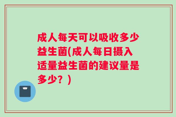 成人每天可以吸收多少益生菌(成人每日摄入适量益生菌的建议量是多少？)