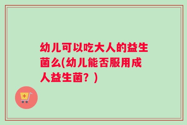 幼儿可以吃大人的益生菌么(幼儿能否服用成人益生菌？)