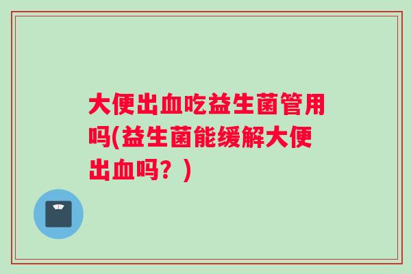 大便出血吃益生菌管用吗(益生菌能缓解大便出血吗?) 大便出血吃益生菌管用吗(益生菌能缓解大便出血吗?)