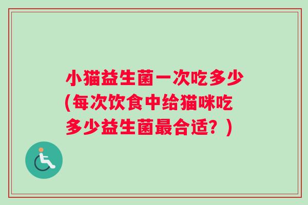 小猫益生菌一次吃多少(每次饮食中给猫咪吃多少益生菌合适？)