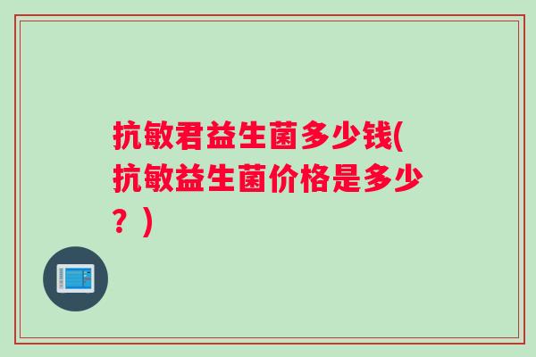 抗敏君益生菌多少钱(抗敏益生菌价格是多少？)
