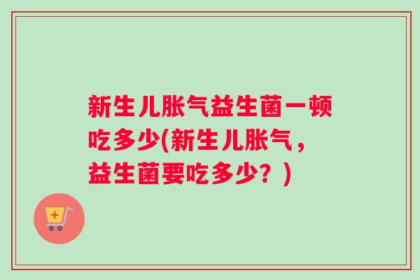 新生儿胀气益生菌一顿吃多少(新生儿胀气，益生菌要吃多少？)