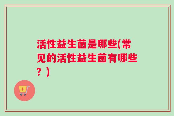 活性益生菌是哪些(常见的活性益生菌有哪些?) 活性益生菌是哪些(常见的活性益生菌有哪些?)