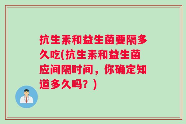 抗生素和益生菌要隔多久吃(抗生素和益生菌应间隔时间，你确定知道多久吗？)