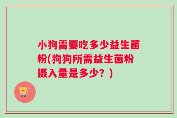 小狗需要吃多少益生菌粉(狗狗所需益生菌粉摄入量是多少？)