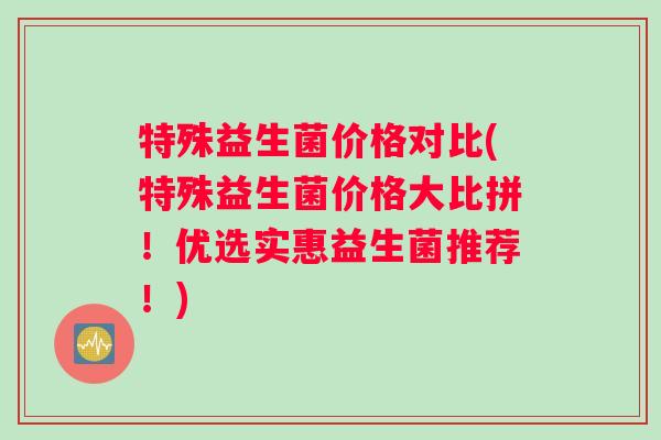 特殊益生菌价格对比(特殊益生菌价格大比拼！优选实惠益生菌推荐！)