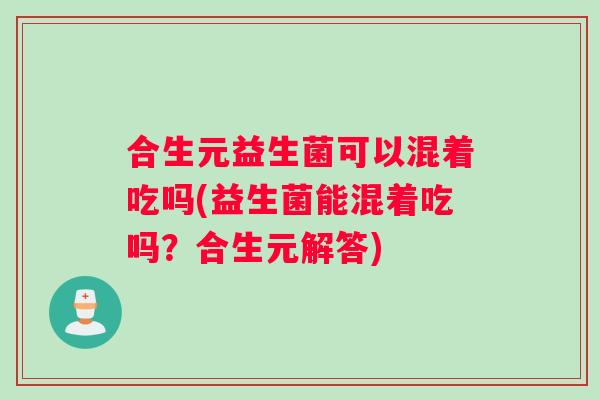 合生元益生菌可以混着吃吗(益生菌能混着吃吗？合生元解答)