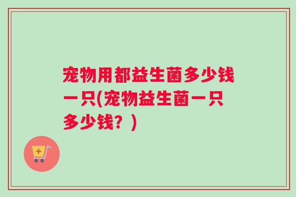 宠物用都益生菌多少钱一只(宠物益生菌一只多少钱？)
