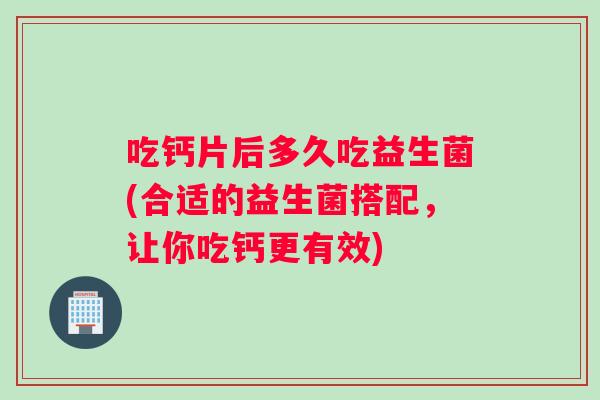 吃钙片后多久吃益生菌(合适的益生菌搭配,让你吃钙更有效) 吃钙片后多久吃益生菌(合适的益生菌搭配,让你吃钙更有效)