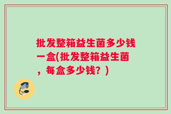 批发整箱益生菌多少钱一盒(批发整箱益生菌，每盒多少钱？)