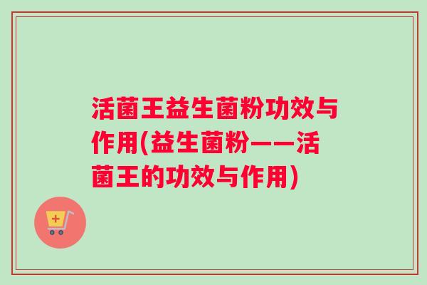 活菌王益生菌粉功效与作用(益生菌粉——活菌王的功效与作用)