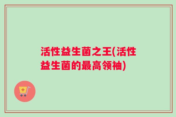 活性益生菌之王(活性益生菌的最高领袖)