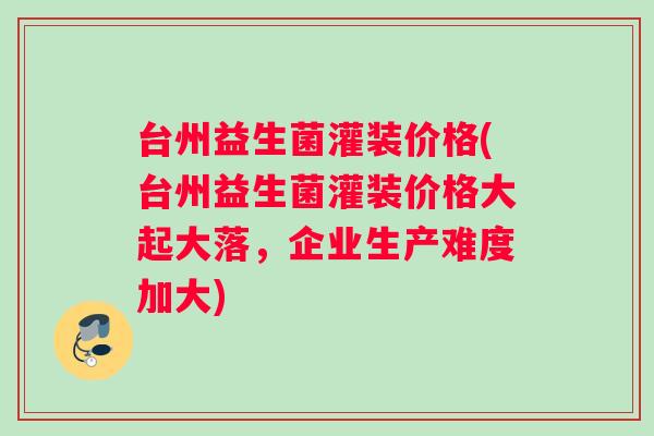 台州益生菌灌装价格(台州益生菌灌装价格大起大落，企业生产难度加大)