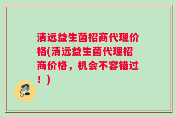 清远益生菌招商代理价格(清远益生菌代理招商价格，机会不容错过！)