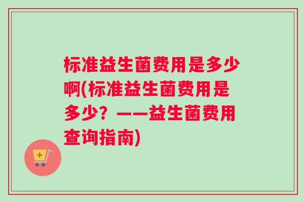 标准益生菌费用是多少啊(标准益生菌费用是多少？——益生菌费用查询指南)