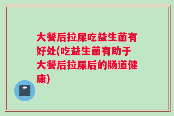 大餐后拉屎吃益生菌有好处(吃益生菌有助于大餐后拉屎后的肠道健康)