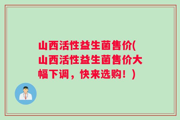 山西活性益生菌售价(山西活性益生菌售价大幅下调，快来选购！)