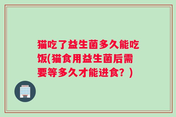 猫吃了益生菌多久能吃饭(猫食用益生菌后需要等多久才能进食？)