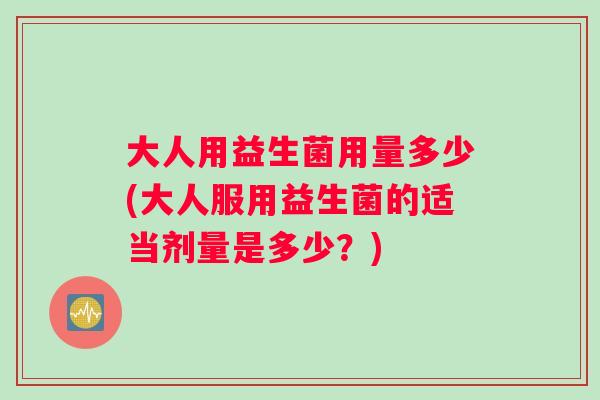 大人用益生菌用量多少(大人服用益生菌的适当剂量是多少？)