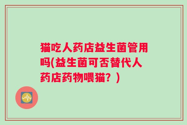 猫吃人药店益生菌管用吗(益生菌可否替代人药店喂猫？)