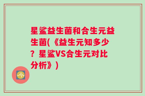 星鲨益生菌和合生元益生菌(《益生元知多少?星鲨VS合生元对比分析》) 星鲨益生菌和合生元益生菌(《益生元知多少?星鲨VS合生元对比分析》)