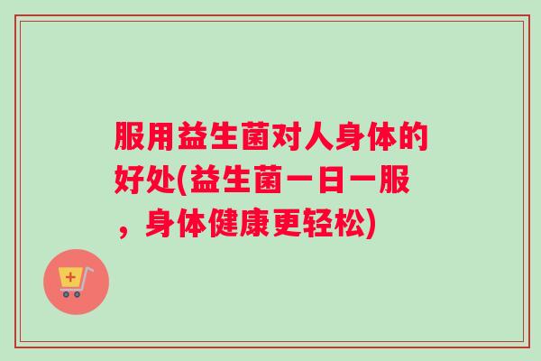 服用益生菌对人身体的好处(益生菌一日一服,身体健康更轻松) 服用益生菌对人身体的好处(益生菌一日一服,身体健康更轻松)